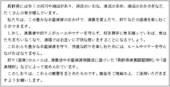 テキスト ボックス: 　長野県には多くの河川や湖沼があり、渓流のいわな、清流のあゆ、湖沼のわかさぎなど、たくさんの魚が棲んでいます。
私たちは、この豊かな水産資源のおかげで、漁業を営んだり、釣りなどの遊漁を楽しむことができます。
しかし、漁業者や釣り人がルールやマナーを守らず、好き勝手に魚を捕っていれば、魚はたちまちいなくなり、漁場ではお互いに不快な思いをすることになるでしょう。
これからも豊かな水産資源を守り、快適な釣りを楽しむためには、ルールやマナーを守らなければなりません。
釣り(遊漁)のルールは、漁業法や水産資源保護法に基づいた「長野県漁業調整規則」や「遊漁規則」などによって定められています。
このしおりは、これらの概要をまとめたものです。趣旨をご理解の上、ご活用いただきますようお願いします。
